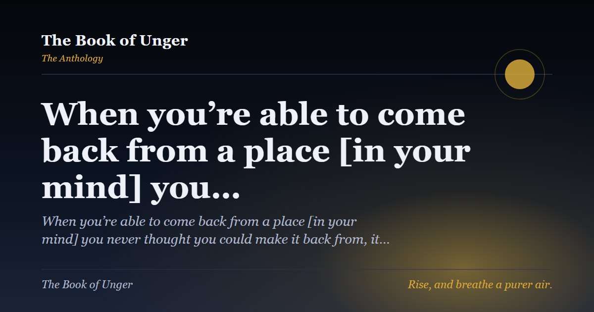 When you’re able to come back from a place [in your mind] you…